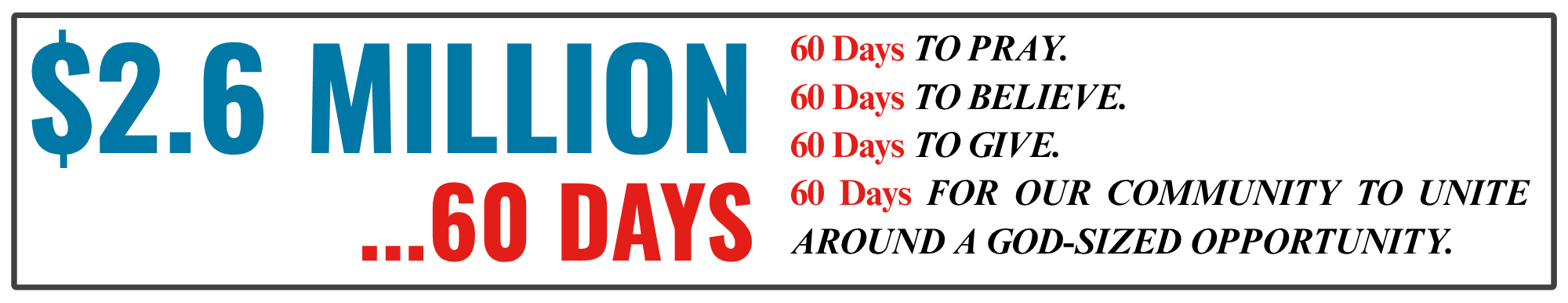 $2.6 Million in 60 Days: 60 days to pray, 60 days to believe, 60 days to give, 60 days for our community to unite around a God-sized opportunity.